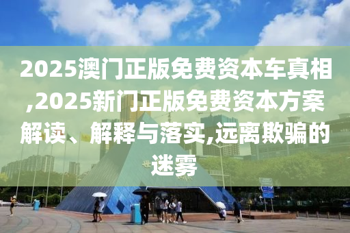2025澳门正版免费资本车真相,2025新门正版免费资本方案解读、解释与落实,远离欺骗的迷雾