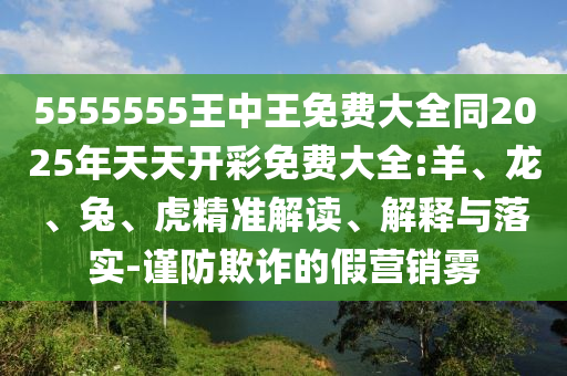 5555555王中王免费大全同2025年天天开彩免费大全:羊、龙、兔、虎精准解读、解释与落实-谨防欺诈的假营销雾